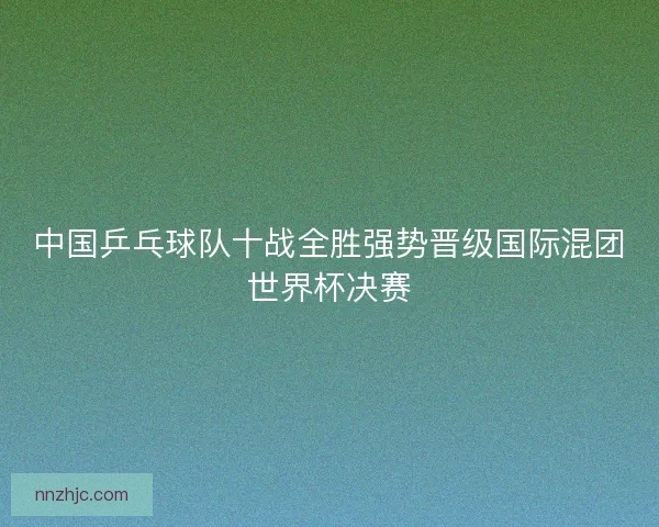 中国乒乓球队十战全胜强势晋级国际混团世界杯决赛