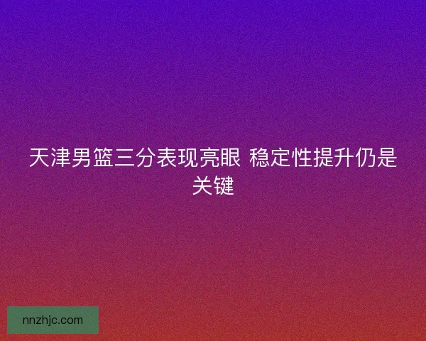 天津男篮三分表现亮眼 稳定性提升仍是关键