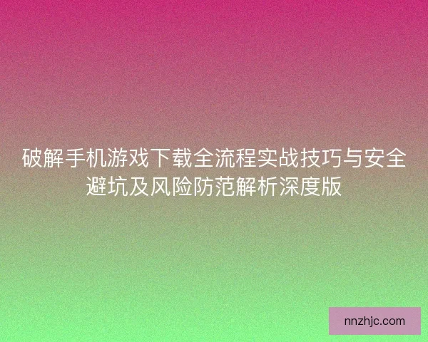 破解手机游戏下载全流程实战技巧与安全避坑及风险防范解析深度版