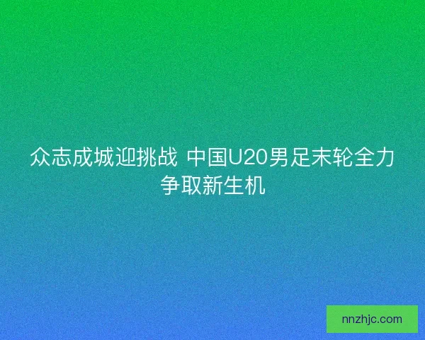 众志成城迎挑战 中国U20男足末轮全力争取新生机