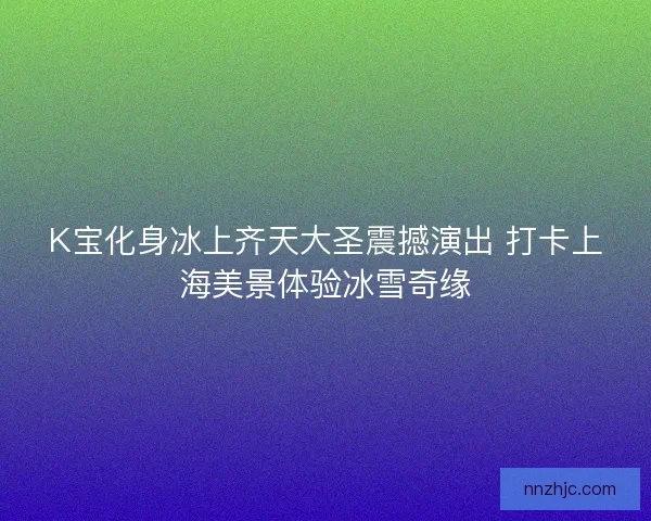 K宝化身冰上齐天大圣震撼演出 打卡上海美景体验冰雪奇缘