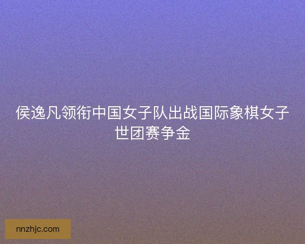 侯逸凡领衔中国女子队出战国际象棋女子世团赛争金
