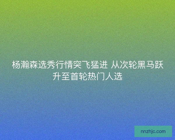杨瀚森选秀行情突飞猛进 从次轮黑马跃升至首轮热门人选