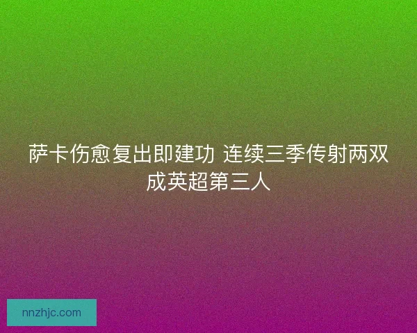 萨卡伤愈复出即建功 连续三季传射两双成英超第三人
