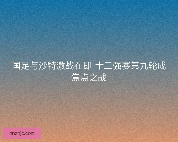 国足与沙特激战在即 十二强赛第九轮成焦点之战
